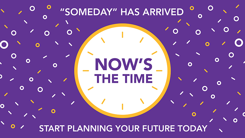 Someday has arrived. Now's the time. Start planning your future today.